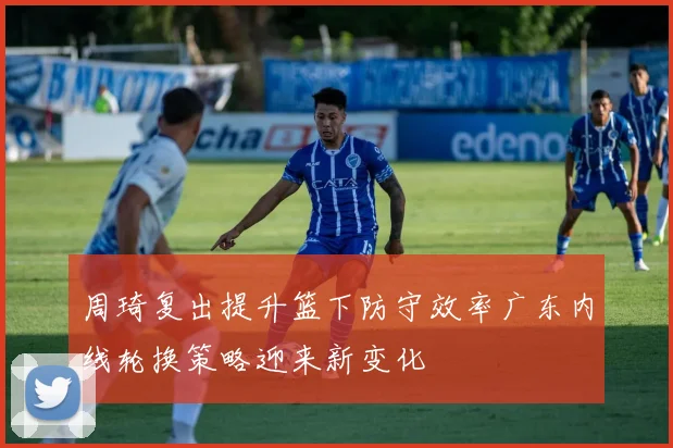 周琦复出提升篮下防守效率广东内线轮换策略迎来新变化