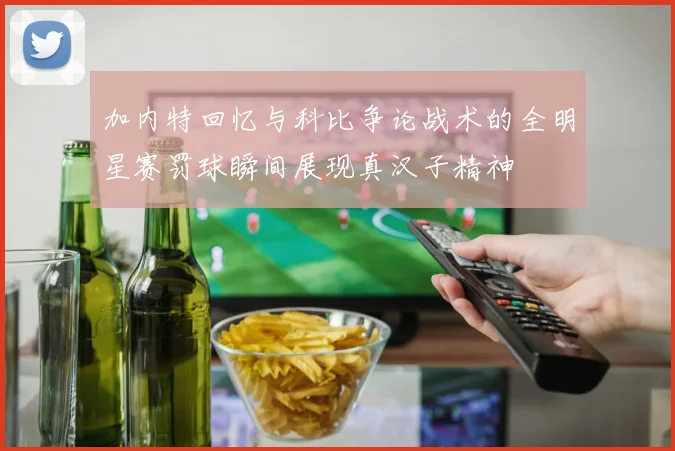 加内特回忆与科比争论战术的全明星赛罚球瞬间展现真汉子精神